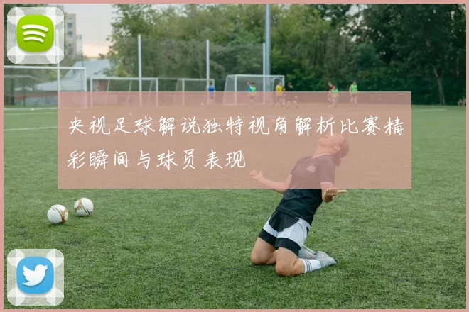 央视足球解说独特视角解析比赛精彩瞬间与球员表现