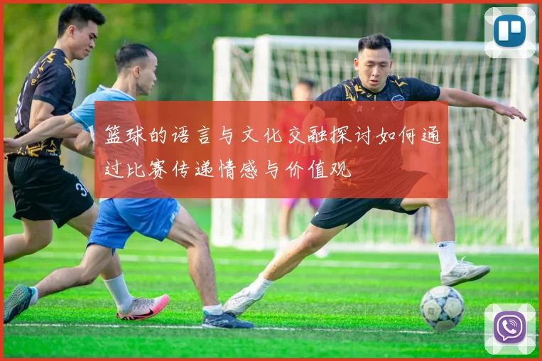 篮球的语言与文化交融探讨如何通过比赛传递情感与价值观