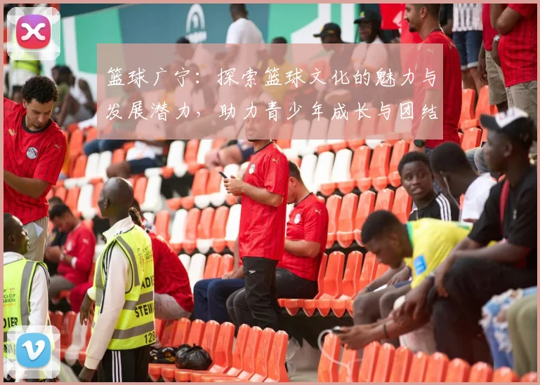 篮球广宁：探索篮球文化的魅力与发展潜力，助力青少年成长与团结精神