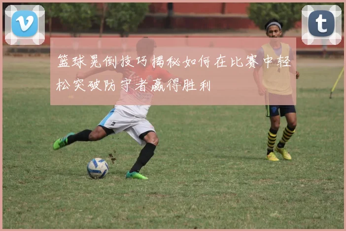 篮球晃倒技巧揭秘如何在比赛中轻松突破防守者赢得胜利