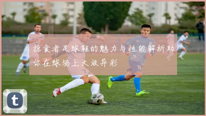 掠食者足球鞋的魅力与性能解析助你在球场上大放异彩