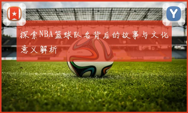 探索NBA篮球队名背后的故事与文化意义解析