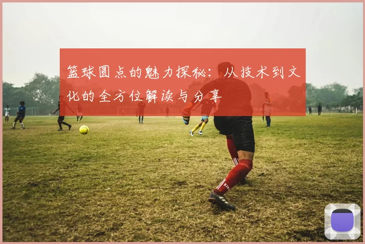 篮球圆点的魅力探秘：从技术到文化的全方位解读与分享