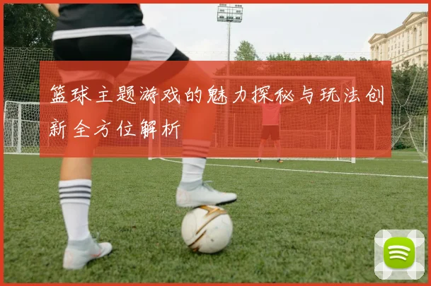 篮球主题游戏的魅力探秘与玩法创新全方位解析